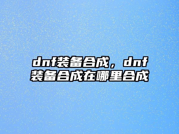 dnf裝備合成，dnf裝備合成在哪里合成