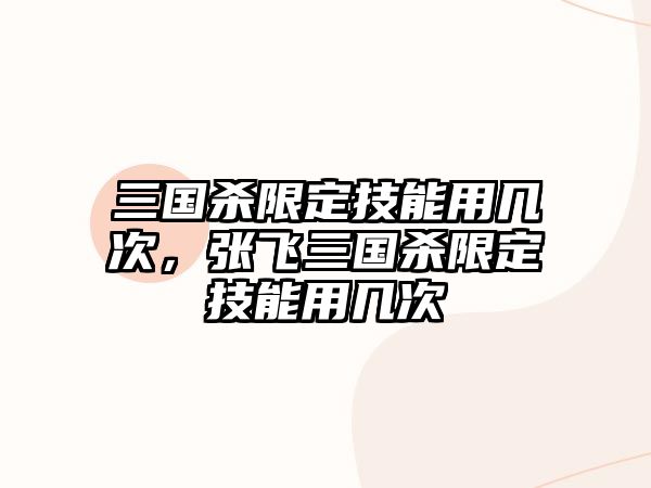 三國殺限定技能用幾次，張飛三國殺限定技能用幾次