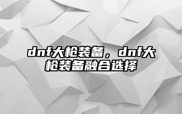 dnf大槍裝備，dnf大槍裝備融合選擇