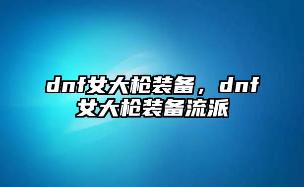 dnf女大槍裝備，dnf女大槍裝備流派