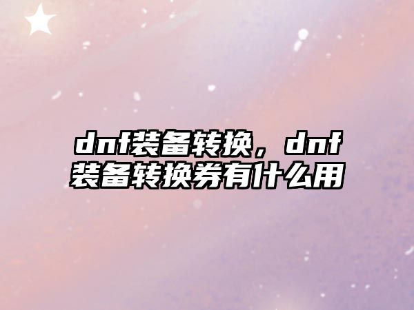 dnf裝備轉(zhuǎn)換，dnf裝備轉(zhuǎn)換券有什么用