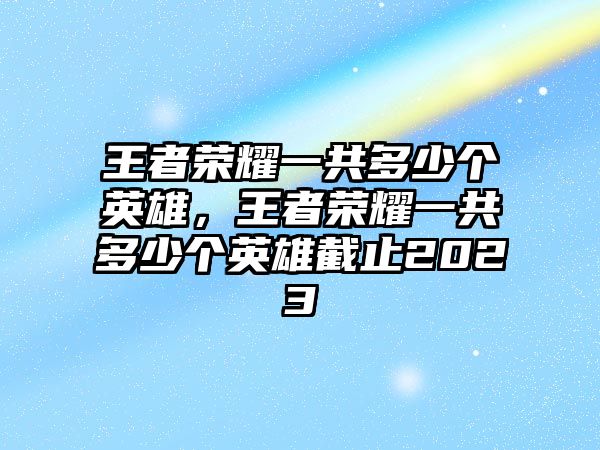 王者榮耀一共多少個(gè)英雄，王者榮耀一共多少個(gè)英雄截止2023