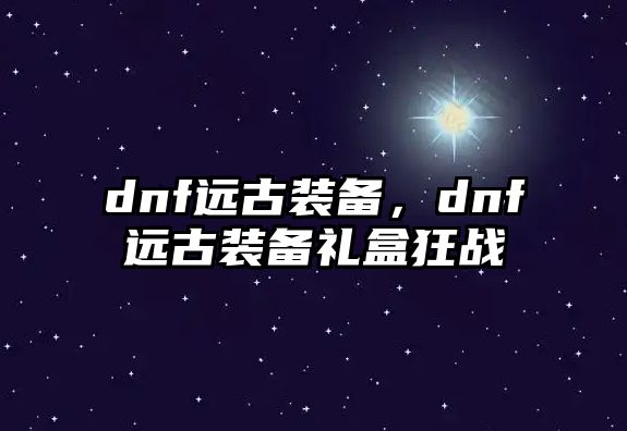 dnf遠(yuǎn)古裝備，dnf遠(yuǎn)古裝備禮盒狂戰(zhàn)