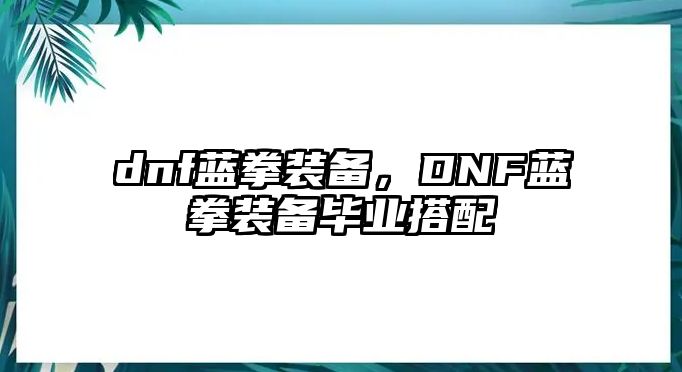 dnf藍拳裝備，DNF藍拳裝備畢業(yè)搭配