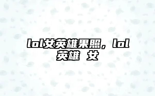 lol女英雄果照，lol英雄 女