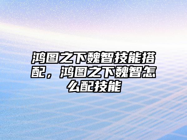 鴻圖之下魏智技能搭配，鴻圖之下魏智怎么配技能