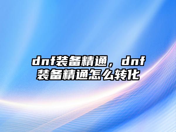 dnf裝備精通，dnf裝備精通怎么轉(zhuǎn)化