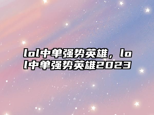 lol中單強勢英雄，lol中單強勢英雄2023